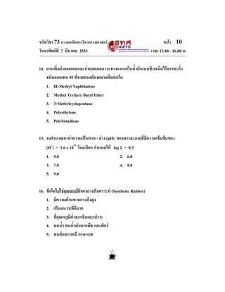 รหัสวิชา 73 ความถนัดทางวิศวกรรมศาสตร                                หนา 10
วันอาทิตยที่ 7 มีนาคม 2553                                   เวลา 13.00 - 16.00 น.

14. สารเพิ่มคาออกเทนและชวยลดมลภาวะทางอากาศในน้ํามันเบนซินชนิดไรสารตะกั่ว
    ชนิดออกเทน 95 ที่ขายตามทองตลาดคือสารใด
    1. α-Methyl Naphthalene
    2. Methyl Tertiary Butyl Ether
    3. 3-Methylcyclopentane
    4. Polyethylene
    5. Polybutadiene

15. จงคํานวณหาคาความเปนกรด - ดาง (pH) ของสารละลายที่มีความเขมขนของ
    [H+] = 1.6 x 10-8 โมล/ลิตร กําหนดให log 2 = 0.3
    1. 5.8                                   2. 6.8
    3. 7.8                                   4. 8.8
    5. 9.8

16. ขอใดไมใชคุณสมบัติของยางสังเคราะห (Synthetic Rubber)
    1. มีความตานทานแรงดึงสูง
    2. เปนฉนวนที่ดีมาก
    3. ที่อุณหภูมิต่ําจะแข็งและเปราะ
    4. ทนน้ํา ทนน้ํามันจากพืช และสัตว
    5. ทนตอสารเคมี กรด-เบส
 