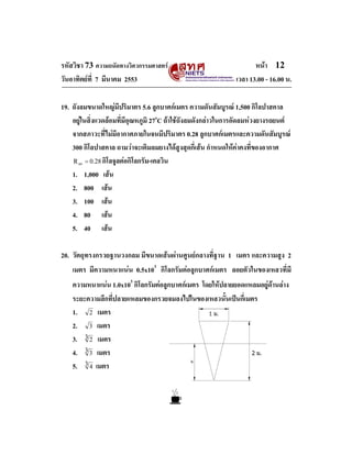 รหัสวิชา 73 ความถนัดทางวิศวกรรมศาสตร                                หนา 12
วันอาทิตยที่ 7 มีนาคม 2553                                   เวลา 13.00 - 16.00 น.

19. ถังลมขนาดใหญมีปริมาตร 5.6 ลูกบาศกเมตร ความดันสัมบูรณ 1,500 กิโลปาสคาล
    อยูในสิ่งแวดลอมที่มีอุณหภูมิ 27oC ถาใชถังลมดังกลาวในการอัดลมหวงยางรถยนต
    จากสภาวะที่ไมมีอากาศภายในจนมีปริมาตร 0.28 ลูกบาศกเมตรและความดันสัมบูรณ
    300 กิโลปาสคาล ถามวาจะเติมลมยางไดสูงสุดกี่เสน กําหนดใหคาคงที่ของอากาศ
    R = 0.28 กิโลจูลตอกิโลกรัม-เคลวิน
      air


    1. 1,000 เสน
    2. 800 เสน
    3. 100 เสน
    4. 80 เสน
    5. 40 เสน

20. วัตถุทรงกรวยฐานวงกลม มีขนาดเสนผานศูนยกลางที่ฐาน 1 เมตร และความสูง 2
    เมตร มีความหนาแนน 0.5x103 กิโลกรัมตอลูกบาศกเมตร ลอยตัวในของเหลวที่มี
    ความหนาแนน 1.0x103 กิโลกรัมตอลูกบาศกเมตร โดยใหปลายยอดแหลมอยูดานลาง
    ระยะความลึกที่ปลายแหลมของกรวยจมลงไปในของเหลวนั้นเปนกี่เมตร
    1. 2 เมตร
    2. 3 เมตร
    3. 3 2 เมตร
    4. 3 3 เมตร
    5. 3 4 เมตร
 