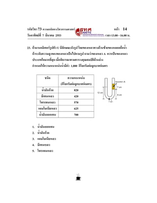 รหัสวิชา 73 ความถนัดทางวิศวกรรมศาสตร                              หนา 14
วันอาทิตยที่ 7 มีนาคม 2553                                 เวลา 13.00 - 16.00 น.

23. ถามานอมิเตอรรูปตัว U มีลักษณะดังรูป โดยของเหลวทางดานซายของหลอดคือน้ํา
    ถาระดับความสูงของของเหลวเปนไปตามรูป ถามวาของเหลว A ควรเปนของเหลว
    ประเภทใดมากที่สุด เมื่อพิจารณาตามตารางคุณสมบัติดานลาง
    กําหนดใหความหนาแนนน้ํามีคา 1,000 กิโลกรัมตอลูกบาศกเมตร

             ชนิด             ความหนาแนน
                        (กิโลกรัมตอลูกบาศกเมตร)
            น้ํามันกาด             820
            มีเทนเหลว               420
         โพรเพนเหลว                 570
        แอมโมเนียเหลว               625
         น้ํามันออกเทน              700

   1.   น้ํามันออกเทน
   2.   น้ํามันกาด
   3.   แอมโมเนียเหลว
   4.   มีเทนเหลว
   5.   โพรเพนเหลว
 