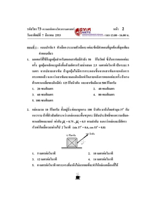 รหัสวิชา 73 ความถนัดทางวิศวกรรมศาสตร                                    หนา 2
วันอาทิตยที่ 7 มีนาคม 2553                                       เวลา 13.00 - 16.00 น.

ตอนที่ 1 : แบบปรนัย 5 ตัวเลือก (ระบายตัวเลือก) แตละขอมีคําตอบที่ถูกตองที่สุดเพียง
          คําตอบเดียว
1. มอเตอรที่ใชดึงลูกตุมสําหรับตอกเสาเข็มมีกําลัง 50 กิโลวัตต ซึ่งในการตอกแตละ
   ครั้ง ลูกตุมเหล็กจะถูกดึงขึ้นดวยอัตราเร็วสม่ําเสมอ 2.5 เมตรตอวินาที เปนระยะ 5
   เมตร จากปลายเสาเข็ ม ถ า ลู ก ตุ ม ไม มี ก ารกระดอนขึ้ น จากเสาเข็ ม ภายหลั ง การ
   กระแทกแลว จงหาวาเสาเข็มจะจมลงดินลึกเทาใดภายหลังการตอกแตละครั้ง ถาแรง
   ตานทานเฉลี่ยของดินมีคา 125 กิโลนิวตัน และเสาเข็มมีมวล 500 กิโลกรัม
   1. 20 เซนติเมตร                                      2. 40 เซนติเมตร
   3. 60 เซนติเมตร                                      4. 80 เซนติเมตร
   5. 100 เซนติเมตร

2. กลองมวล 10 กิโลกรัม ตั้งอยูนิ่ง ตอมาถูกแรง 100 นิวตัน มาดึงโดยทํามุม 37o กับ
   แนวราบ ถาที่ผิวสัมผัสระหวางกลองและพื้นขรุขระ มีสัมประสิทธิ์ของความเสียด-
   ทานสถิตและจลน เทากับ μs = 0.75 , μk = 0.5 ตามลําดับ จงหาวากลองจะมีอัตรา
   เร็วเทาใดเมื่อเวลาผานไป 2 วินาที (sin 37o = 0.6, cos 53o = 0.8)
                                                     100 นิวตัน
                                 10 กิโลกรัม

                                               37˚


    1. 5 เมตรตอวินาที                         2. 10 เมตรตอวินาที
    3. 12 เมตรตอวินาที                        4. 14 เมตรตอวินาที
    5. 0 เมตรตอวินาที เพราะแรงที่มาดึงไมมากพอที่จะทําใหกลองเคลื่อนที่ได
 