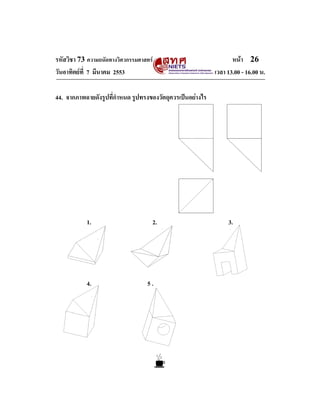 รหัสวิชา 73 ความถนัดทางวิศวกรรมศาสตร                              หนา 26
วันอาทิตยที่ 7 มีนาคม 2553                                 เวลา 13.00 - 16.00 น.

44. จากภาพฉายดังรูปที่กําหนด รูปทรงของวัตถุควรเปนอยางไร




           1.                       2.                           3.




           4.                     5.
 