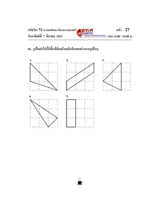 รหัสวิชา 73 ความถนัดทางวิศวกรรมศาสตร                                     หนา 27
วันอาทิตยที่ 7 มีนาคม 2553                                        เวลา 13.00 - 16.00 น.

45. รูปใดตอไปนี้มีพื้นที่ลอมดวยเสนทึบแตกตางจากรูปอื่นๆ

 1.                             2.                            3.




 4.                             5.
 