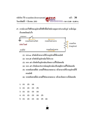 รหัสวิชา 73 ความถนัดทางวิศวกรรมศาสตร                               หนา 30
วันอาทิตยที่ 7 มีนาคม 2553                                  เวลา 13.00 - 16.00 น.

47. การตอวงจรไฟฟาของอุปกรณไฟฟาที่มีสวิตชควบคุมการทํางานดังรูป จะมีแงมุม
    ดานเทคนิคอยางไร




         (1) หาก on สวิตชแลวสามารถใชงานอุปกรณไดตามปกติ
         (2) หาก off สวิตชแลวอุปกรณจะไมทํางาน
         (3) หาก off สวิตชแลวอุปกรณจะเกิดสภาวะที่ไมปลอดภัย
         (4) หาก off สวิตชและทําการซอมอุปกรณจะเปนพฤติกรรมที่ไมปลอดภัย
         (5) หากสลับสายที่ตอ (สายมีไฟและสายกลาง) แลวสามารถใชงานอุปกรณได
             ตามปกติ
         (6) หากสลับสายที่ตอ (สายมีไฟและสายกลาง) แลวจะเกิดสภาวะที่ปลอดภัย

    1.   (1)   (2)   (4)
    2.   (1)   (2)   (3)   (5)
    3.   (1)   (2)   (3)   (4)
    4.   (1)   (2)   (3)   (4) (5)
    5.   (1)   (2)   (3)   (4) (5) (6)
 