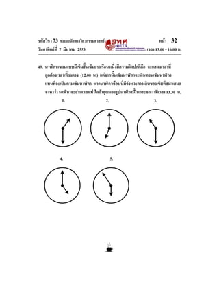 รหัสวิชา 73 ความถนัดทางวิศวกรรมศาสตร                               หนา 32
วันอาทิตยที่ 7 มีนาคม 2553                                  เวลา 13.00 - 16.00 น.

49. นาฬิกาแขวนแบบมีเข็มสั้นเข็มยาวเรือนหนึ่งมีความผิดปกติคอ จะแสดงเวลาที่
                                                             ื
    ถูกตองเวลาเที่ยงตรง (12.00 น.) แตจากนั้นเข็มนาฬิกาจะเดินทวนเข็มนาฬิกา
    แทนที่จะเปนตามเข็มนาฬิกา หากนาฬิกาเรือนนี้มีจังหวะการเดินของเข็มที่สม่ําเสมอ
    จงหาวา นาฬิกาจะอานเวลาเทาใดถาคุณมองรูปนาฬิกานี้ในกระจกเงาที่เวลา 13.30 น.
              1.                        2.                        3.




            4.                          5.
 
