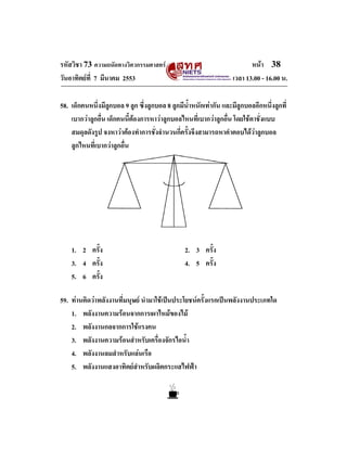 รหัสวิชา 73 ความถนัดทางวิศวกรรมศาสตร                                     หนา 38
วันอาทิตยที่ 7 มีนาคม 2553                                        เวลา 13.00 - 16.00 น.

58. เด็กคนหนึ่งมีลูกบอล 9 ลูก ซึ่งลูกบอล 8 ลูกมีน้ําหนักเทากัน และมีลูกบอลอีกหนึ่งลูกที่
    เบากวาลูกอื่น เด็กคนนี้ตองการหาวาลูกบอลไหนที่เบากวาลูกอื่น โดยใชตาชั่งแบบ
    สมดุลดังรูป จงหาวาตองทําการชั่งจํานวนกี่ครั้งจึงสามารถหาคําตอบไดวาลูกบอล
    ลูกไหนที่เบากวาลูกอื่น




    1. 2 ครั้ง                                   2. 3 ครั้ง
    3. 4 ครั้ง                                   4. 5 ครั้ง
    5. 6 ครั้ง

59. ทานคิดวาพลังงานที่มนุษย นํามาใชเปนประโยชนครั้งแรกเปนพลังงานประเภทใด
    1. พลังงานความรอนจากการเผาไหมของไม
    2. พลังงานกลจากการใชแรงคน
    3. พลังงานความรอนสําหรับเครื่องจักรไอน้ํา
    4. พลังงานลมสําหรับแลนเรือ
    5. พลังงานแสงอาทิตยสําหรับผลิตกระแสไฟฟา
 