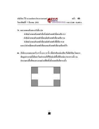 รหัสวิชา 73 ความถนัดทางวิศวกรรมศาสตร                                    หนา 46
วันอาทิตยที่ 7 มีนาคม 2553                                       เวลา 13.00 - 16.00 น.

79. ผลรวมของตัวเลข 4 ตัวคือ 126
        คาสัดสวนของตัวเลขตัวที่หนึ่งตอตัวเลขตัวที่สองเปน 2:3
       คาสัดสวนของตัวเลขตัวที่สองตอตัวเลขตัวที่สามเปน 5:6
        คาสัดสวนของตัวเลขตัวที่สามตอตัวเลขตัวที่สี่เปน 9:10
    จงหาวาคาเฉลี่ยของตัวเลขตัวที่สองและตัวเลขตัวที่สามเปนเทาไร

80. ถามีกระดาษขนาดกวาง 9 นิ้ว ยาว 12 นิ้ว เพื่อทําเปนกลองเปด (ไมมีฝาปด) โดยการ
    ตัดมุมกระดาษทั้งสี่ออก โดยกําหนดใหไดกลองมีพื้นที่กนกลอง 54 ตารางนิ้ว จง
    คํานวณหาพื้นที่ของกระดาษสวนที่ตัดทิ้งทั้งหมดเปนกี่ตารางนิ้ว
 