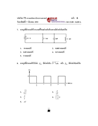 รหัสวิชา 73 ความถนัดทางวิศวกรรมศาสตร                                           หนา 6
วันอาทิตยที่ 7 มีนาคม 2553                                              เวลา 13.00 - 16.00 น.

7. จากรูปที่กําหนดให กระแสที่ไหลผานตัวตานทานมีคาเทากับเทาใด




    1. 0 แอมแปร                                     2. 0.005 แอมแปร
    3. 0.05 แอมแปร                                  4. 0.5 แอมแปร
    5. 5 แอมแปร

8. จากรูปที่กําหนดให ถาคา   frms   มีคาเทากับ               แลว   frms   มีคาเทากับเทาใด




    1.       A
                                                     2.   A
             2                                             2
                                                          ⎛T ⎞
    3.   A
                                                     4.   ⎜ ⎟A
         2                                                ⎝2⎠
    5.   AT
 