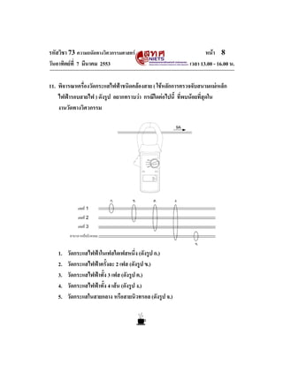 รหัสวิชา 73 ความถนัดทางวิศวกรรมศาสตร                              หนา 8
วันอาทิตยที่ 7 มีนาคม 2553                                 เวลา 13.00 - 16.00 น.

11. พิจารณาเครื่องวัดกระแสไฟฟาชนิดคลองสาย ( ใชหลักการตรวจจับสนามแมเหล็ก
    ไฟฟารอบสายไฟ ) ดังรูป อยากทราบวา กรณีใดตอไปนี้ ที่พบนอยที่สุดใน
    งานวัดทางวิศวกรรม

                                                       9A




   1.   วัดกระแสไฟฟาในเฟสใดเฟสหนึ่ง (ดังรูป ก.)
   2.   วัดกระแสไฟฟาครั้งละ 2 เฟส (ดังรูป ข.)
   3.   วัดกระแสไฟฟาทั้ง 3 เฟส (ดังรูป ค.)
   4.   วัดกระแสไฟฟาทั้ง 4 เสน (ดังรูป ง.)
   5.   วัดกระแสในสายกลาง หรือสายนิวทรอล (ดังรูป จ.)
 