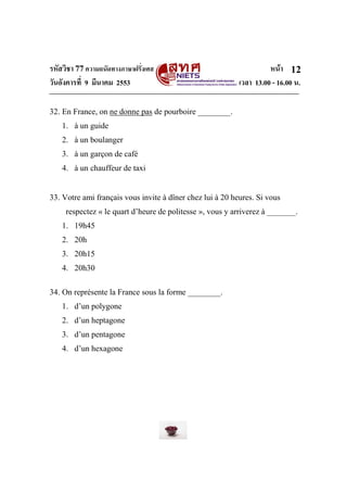 รหัสวิชา 77ความถนัดทางภาษาฝรั่งเศส หน้า
วันอังคารที่ 9 มีนาคม 2553 เวลา 13.00 - 16.00 น.
12
32. En France, on ne donne pas de pourboire ________.
1. à un guide
2. à un boulanger
3. à un garçon de café
4. à un chauffeur de taxi
33. Votre ami français vous invite à dîner chez lui à 20 heures. Si vous
respectez « le quart d’heure de politesse », vous y arriverez à _______.
1. 19h45
2. 20h
3. 20h15
4. 20h30
34. On représente la France sous la forme ________.
1. d’un polygone
2. d’un heptagone
3. d’un pentagone
4. d’un hexagone
 