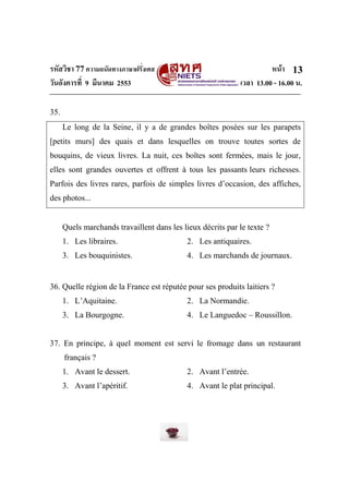 รหัสวิชา 77ความถนัดทางภาษาฝรั่งเศส หน้า
วันอังคารที่ 9 มีนาคม 2553 เวลา 13.00 - 16.00 น.
13
35.
Le long de la Seine, il y a de grandes boîtes posées sur les parapets
[petits murs] des quais et dans lesquelles on trouve toutes sortes de
bouquins, de vieux livres. La nuit, ces boîtes sont fermées, mais le jour,
elles sont grandes ouvertes et offrent à tous les passants leurs richesses.
Parfois des livres rares, parfois de simples livres d’occasion, des affiches,
des photos...
Quels marchands travaillent dans les lieux décrits par le texte ?
1. Les libraires. 2. Les antiquaires.
3. Les bouquinistes. 4. Les marchands de journaux.
36. Quelle région de la France est réputée pour ses produits laitiers ?
1. L’Aquitaine. 2. La Normandie.
3. La Bourgogne. 4. Le Languedoc – Roussillon.
37. En principe, à quel moment est servi le fromage dans un restaurant
français ?
1. Avant le dessert. 2. Avant l’entrée.
3. Avant l’apéritif. 4. Avant le plat principal.
 