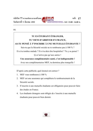 รหัสวิชา 77ความถนัดทางภาษาฝรั่งเศส หน้า
วันอังคารที่ 9 มีนาคม 2553 เวลา 13.00 - 16.00 น.
17
44.
TU ES ÉTUDIANT ÉTRANGER,
TU VIENS D’ARRIVER EN FRANCE,
AS-TU PENSÉ À T’INSCRIRE À UNE MUTUELLE ÉTUDIANTE ?
Sais-tu que la Sécurité sociale ne te rembourse pas à 100 % ?
Et si tu tombes malade ? Et si tu dois être hospitalisé ? Tu y as pensé ?
Ça n’arrive pas qu’aux autres !
Une assurance complémentaire santé, c’est indispensable !
Avec nos complémentaires MEF, tu dormiras plus tranquille !
D’après cette publicité, quel énoncé est correct ?
1. MEF vous rembourse à 100 %
2. MEF est une assurance qui complètera le remboursement de la
Sécurité sociale.
3. S’inscrire à une mutuelle étudiante est obligatoire pour pouvoir faire
des études en France.
4. Les étudiants étrangers sont obligés de s’inscrire à une mutuelle
étudiante pour pouvoir bien dormir.
 