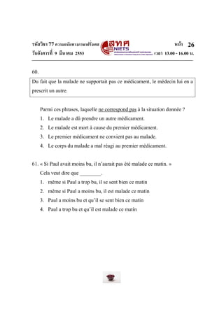 รหัสวิชา 77ความถนัดทางภาษาฝรั่งเศส หน้า
วันอังคารที่ 9 มีนาคม 2553 เวลา 13.00 - 16.00 น.
26
60.
Du fait que la malade ne supportait pas ce médicament, le médecin lui en a
prescrit un autre.
Parmi ces phrases, laquelle ne correspond pas à la situation donnée ?
1. Le malade a dû prendre un autre médicament.
2. Le malade est mort à cause du premier médicament.
3. Le premier médicament ne convient pas au malade.
4. Le corps du malade a mal réagi au premier médicament.
61. « Si Paul avait moins bu, il n’aurait pas été malade ce matin. »
Cela veut dire que ________.
1. même si Paul a trop bu, il se sent bien ce matin
2. même si Paul a moins bu, il est malade ce matin
3. Paul a moins bu et qu’il se sent bien ce matin
4. Paul a trop bu et qu’il est malade ce matin
 