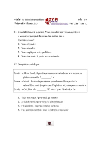 รหัสวิชา 77ความถนัดทางภาษาฝรั่งเศส หน้า
วันอังคารที่ 9 มีนาคม 2553 เวลา 13.00 - 16.00 น.
37
81. Vous téléphonez à la police. Vous entendez une voix enregistrée :
« Vous avez demandé la police. Ne quittez pas. »
Que faites-vous ?
1. Vous répondez.
2. Vous attendez.
3. Vous expliquez votre problème.
4. Vous demandez à parler au commissaire.
82. Complétez ce dialogue.
Marie : « Alors, Sarah, il paraît que vous venez d’acheter une maison en
plein centre-ville ? ________ ! »
Mona : « Merci ! Je ne sais pas encore quand nous allons pendre la
crémaillère, mais j’espère que Virginie et toi, vous pourrez venir.»
Marie : « Oui, bien sûr, ________ ! Et merci pour l’invitation ! »
1. Tous mes vœux / pour moi, ça compte
2. Je suis heureuse pour vous / c’est dommage
3. Félicitations / tu peux compter sur nous
4. Fais comme chez toi / nous viendrons avec plaisir
 