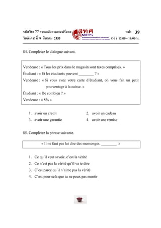 รหัสวิชา 77ความถนัดทางภาษาฝรั่งเศส หน้า
วันอังคารที่ 9 มีนาคม 2553 เวลา 13.00 - 16.00 น.
39
84. Complétez le dialogue suivant.
Vendeuse : « Tous les prix dans le magasin sont taxes comprises. »
Étudiant : « Et les étudiants peuvent ________ ? »
Vendeuse : « Si vous avez votre carte d’étudiant, on vous fait un petit
pourcentage à la caisse. »
Étudiant : « De combien ? »
Vendeuse : « 8% ».
1. avoir un crédit 2. avoir un cadeau
3. avoir une garantie 4. avoir une remise
85. Complétez la phrase suivante.
« Il ne faut pas lui dire des mensonges. ________. »
1. Ce qu’il veut savoir, c’est la vérité
2. Ce n’est pas la vérité qu’il va te dire
3. C’est parce qu’il n’aime pas la vérité
4. C’est pour cela que tu ne peux pas mentir
 
