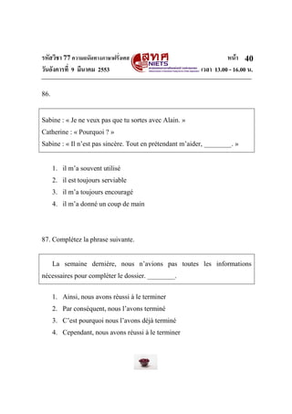 รหัสวิชา 77ความถนัดทางภาษาฝรั่งเศส หน้า
วันอังคารที่ 9 มีนาคม 2553 เวลา 13.00 - 16.00 น.
40
86.
Sabine : « Je ne veux pas que tu sortes avec Alain. »
Catherine : « Pourquoi ? »
Sabine : « Il n’est pas sincère. Tout en prétendant m’aider, ________. »
1. il m’a souvent utilisé
2. il est toujours serviable
3. il m’a toujours encouragé
4. il m’a donné un coup de main
87. Complétez la phrase suivante.
La semaine dernière, nous n’avions pas toutes les informations
nécessaires pour compléter le dossier. ________.
1. Ainsi, nous avons réussi à le terminer
2. Par conséquent, nous l’avons terminé
3. C’est pourquoi nous l’avons déjà terminé
4. Cependant, nous avons réussi à le terminer
 