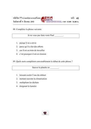 รหัสวิชา 77ความถนัดทางภาษาฝรั่งเศส หน้า
วันอังคารที่ 9 มีนาคม 2553 เวลา 13.00 - 16.00 น.
41
88. Complétez la phrase suivante.
Je ne veux pas faire venir Paul ________.
1. puisqu’il en a envie
2. parce qu’il a fait des efforts
3. car il est en train de travailler
4. c’est pourquoi il est en réunion
89. Quels mots complètent convenablement le début de cette phrase ?
Sauver la planète en ________.
1. laissant couler l’eau du robinet
2. mettant souvent la climatisation
3. multipliant les déchets
4. éteignant la lumière
 