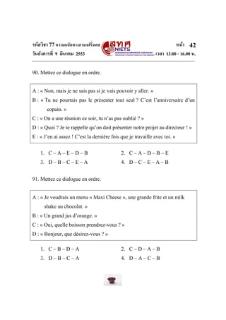 รหัสวิชา 77ความถนัดทางภาษาฝรั่งเศส หน้า
วันอังคารที่ 9 มีนาคม 2553 เวลา 13.00 - 16.00 น.
42
90. Mettez ce dialogue en ordre.
A : « Non, mais je ne sais pas si je vais pouvoir y aller. »
B : « Tu ne pourrais pas le présenter tout seul ? C’est l’anniversaire d’un
copain. »
C : « On a une réunion ce soir, tu n’as pas oublié ? »
D : « Quoi ? Je te rappelle qu’on doit présenter notre projet au directeur ! »
E : « J’en ai assez ! C’est la dernière fois que je travaille avec toi. »
1. C – A – E – D – B 2. C – A – D – B – E
3. D – B – C – E – A 4. D – C – E – A – B
91. Mettez ce dialogue en ordre.
A : « Je voudrais un menu « Maxi Cheese », une grande frite et un milk
shake au chocolat. »
B : « Un grand jus d’orange. »
C : « Oui, quelle boisson prendrez-vous ? »
D : « Bonjour, que désirez-vous ? »
1. C – B – D – A 2. C – D – A – B
3. D – B – C – A 4. D – A – C – B
 