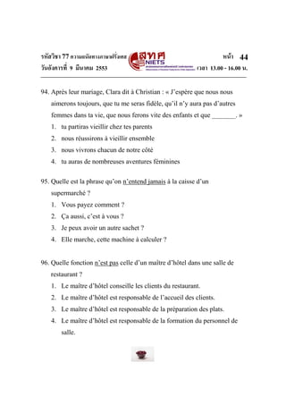 รหัสวิชา 77ความถนัดทางภาษาฝรั่งเศส หน้า
วันอังคารที่ 9 มีนาคม 2553 เวลา 13.00 - 16.00 น.
44
94. Après leur mariage, Clara dit à Christian : « J’espère que nous nous
aimerons toujours, que tu me seras fidèle, qu’il n’y aura pas d’autres
femmes dans ta vie, que nous ferons vite des enfants et que _______. »
1. tu partiras vieillir chez tes parents
2. nous réussirons à vieillir ensemble
3. nous vivrons chacun de notre côté
4. tu auras de nombreuses aventures féminines
95. Quelle est la phrase qu’on n’entend jamais à la caisse d’un
supermarché ?
1. Vous payez comment ?
2. Ça aussi, c’est à vous ?
3. Je peux avoir un autre sachet ?
4. Elle marche, cette machine à calculer ?
96. Quelle fonction n’est pas celle d’un maître d’hôtel dans une salle de
restaurant ?
1. Le maître d’hôtel conseille les clients du restaurant.
2. Le maître d’hôtel est responsable de l’accueil des clients.
3. Le maître d’hôtel est responsable de la préparation des plats.
4. Le maître d’hôtel est responsable de la formation du personnel de
salle.
 