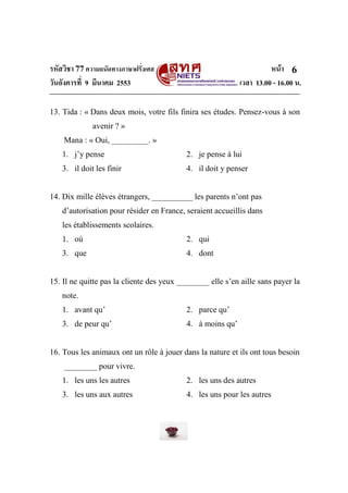 รหัสวิชา 77ความถนัดทางภาษาฝรั่งเศส หน้า
วันอังคารที่ 9 มีนาคม 2553 เวลา 13.00 - 16.00 น.
6
13. Tida : « Dans deux mois, votre fils finira ses études. Pensez-vous à son
avenir ? »
Mana : « Oui, _________. »
1. j’y pense 2. je pense à lui
3. il doit les finir 4. il doit y penser
14. Dix mille élèves étrangers, __________ les parents n’ont pas
d’autorisation pour résider en France, seraient accueillis dans
les établissements scolaires.
1. où 2. qui
3. que 4. dont
15. Il ne quitte pas la cliente des yeux ________ elle s’en aille sans payer la
note.
1. avant qu’ 2. parce qu’
3. de peur qu’ 4. à moins qu’
16. Tous les animaux ont un rôle à jouer dans la nature et ils ont tous besoin
________ pour vivre.
1. les uns les autres 2. les uns des autres
3. les uns aux autres 4. les uns pour les autres
 