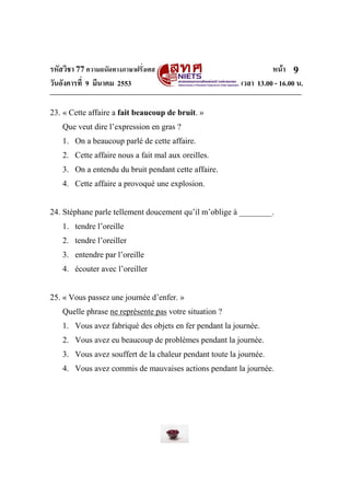 รหัสวิชา 77ความถนัดทางภาษาฝรั่งเศส หน้า
วันอังคารที่ 9 มีนาคม 2553 เวลา 13.00 - 16.00 น.
9
23. « Cette affaire a fait beaucoup de bruit. »
Que veut dire l’expression en gras ?
1. On a beaucoup parlé de cette affaire.
2. Cette affaire nous a fait mal aux oreilles.
3. On a entendu du bruit pendant cette affaire.
4. Cette affaire a provoqué une explosion.
24. Stéphane parle tellement doucement qu’il m’oblige à ________.
1. tendre l’oreille
2. tendre l’oreiller
3. entendre par l’oreille
4. écouter avec l’oreiller
25. « Vous passez une journée d’enfer. »
Quelle phrase ne représente pas votre situation ?
1. Vous avez fabriqué des objets en fer pendant la journée.
2. Vous avez eu beaucoup de problèmes pendant la journée.
3. Vous avez souffert de la chaleur pendant toute la journée.
4. Vous avez commis de mauvaises actions pendant la journée.
 
