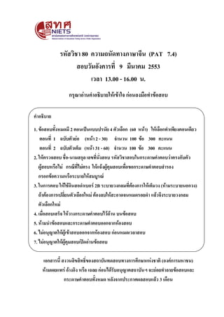 รหัสวิชา 80 ความถนัดทางภาษาจีน (PAT 7.4)
สอบวันอังคารที่ 9 มีนาคม 2553
เวลา 13.00 - 16.00 น.
กรุณาอ่านคาอธิบายให้เข้าใจ ก่อนลงมือทาข้อสอบ
คาอธิบาย
1. ข้อสอบทั้งหมดมี 2 ตอนเป็นแบบปรนัย 4 ตัวเลือก (60 หน้า) ให้เลือกทาเพียงตอนเดียว
ตอนที่ 1 ฉบับตัวย่อ (หน้า 2 - 30) จานวน 100 ข้อ 300 คะแนน
ตอนที่ 2 ฉบับตัวเต็ม (หน้า 31 - 60) จานวน 100 ข้อ 300 คะแนน
2. ให้ตรวจสอบ ชื่อ-นามสกุล เลขที่นั่งสอบ รหัสวิชาสอบในกระดาษคาตอบว่าตรงกับตัว
ผู้สอบหรือไม่ กรณีที่ไม่ตรง ให้แจ้งผู้คุมสอบเพื่อขอกระดาษคาตอบสารอง
กรอกข้อความหรือระบายให้สมบูรณ์
3. ในการตอบ ให้ใช้ดินสอดาเบอร์ 2B ระบายวงกลมที่ต้องการให้เต็มวง (ห้ามระบายนอกวง)
ถ้าต้องการเปลี่ยนตัวเลือกใหม่ ต้องลบให้สะอาดจนหมดรอยดา แล้วจึงระบายวงกลม
ตัวเลือกใหม่
4. เมื่อสอบเสร็จ ให้วางกระดาษคาตอบไว้ด้าน บนข้อสอบ
5. ห้ามนาข้อสอบและกระดาษคาตอบออกจากห้องสอบ
6. ไม่อนุญาตให้ผู้เข้าสอบออกจากห้องสอบ ก่อนหมดเวลาสอบ
7. ไม่อนุญาตให้ผู้คุมสอบเปิดอ่านข้อสอบ
เอกสารนี้ สงวนลิขสิทธิ์ของสถาบันทดสอบทางการศึกษาแห่งชาติ (องค์การมหาชน)
ห้ามเผยแพร่ อ้างอิง หรือ เฉลย ก่อนได้รับอนุญาตสถาบันฯ จะย่อยทาลายข้อสอบและ
กระดาษคาตอบทั้งหมด หลังจากประกาศผลสอบแล้ว 3 เดือน
 