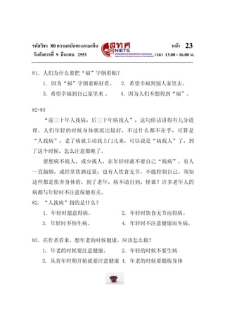 รหัสวิชา 80ความถนัดทางภาษาจีน หน้า
วันอังคารที่ 9 มีนาคม 2553 เวลา 13.00 - 16.00 น.
23
81．人们为什么要把“福”字倒着贴？
1. 因为“福”字倒着贴好看。 2. 希望幸福到别人家里去。
3. 希望幸福到自己家里来 。 4. 因为人们不想得到“福”。
82-83
“前三十年人找病，后三十年病找人”，这句俗话讲得有几分道
理。人们年轻的时候身体状况比较好，不过什么都不在乎，可算是
“人找病”；老了病就主动找上门儿来，可以说是“病找人”了，到
了这个时候，怎么注意都晚了。
要想病不找人，或少找人，在年轻时就不要自己“找病”。有人
一直抽烟，或经常饮酒过量；也有人饮食无节，不能控制自己，须知
这些都是伤害身体的，到了老年，病不请自到，怪谁？许多老年人的
病都与年轻时不注意保健有关。
82. “人找病”指的是什么？
1. 年轻时愿意得病。 2. 年轻时饮食无节而得病。
3. 年轻时不怕生病。 4. 年轻时不注意健康而生病。
83．在作者看来，想年老的时候健康，应该怎么做？
1. 年老的时候要注意健康。 2. 年轻的时候不要生病
3. 从青年时期开始就要注意健康 4. 年老的时候要锻炼身体
 