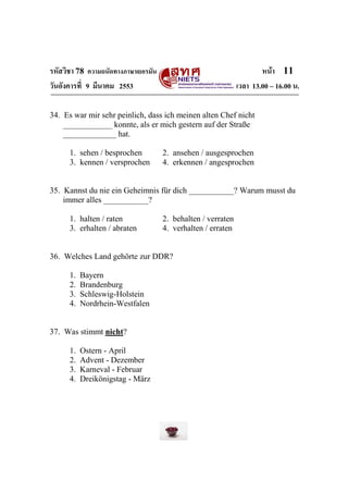 รหัสวิชา 78 ความถนัดทางภาษาเยอรมัน                                    หน้า 11
วันอังคารที่ 9 มีนาคม 2553                                    เวลา 13.00 – 16.00 น.

34. Es war mir sehr peinlich, dass ich meinen alten Chef nicht
    ____________ konnte, als er mich gestern auf der Straße
    _____________ hat.

      1. sehen / besprochen          2. ansehen / ausgesprochen
      3. kennen / versprochen        4. erkennen / angesprochen


35. Kannst du nie ein Geheimnis für dich ___________? Warum musst du
    immer alles ___________?

      1. halten / raten              2. behalten / verraten
      3. erhalten / abraten          4. verhalten / erraten


36. Welches Land gehörte zur DDR?

      1.   Bayern
      2.   Brandenburg
      3.   Schleswig-Holstein
      4.   Nordrhein-Westfalen


37. Was stimmt nicht?

      1.   Ostern - April
      2.   Advent - Dezember
      3.   Karneval - Februar
      4.   Dreikönigstag - März
 
