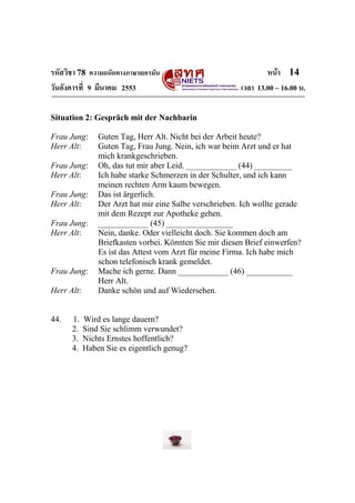 รหัสวิชา 78 ความถนัดทางภาษาเยอรมัน                               หน้า 14
วันอังคารที่ 9 มีนาคม 2553                               เวลา 13.00 – 16.00 น.

Situation 2: Gespräch mit der Nachbarin

Frau Jung:      Guten Tag, Herr Alt. Nicht bei der Arbeit heute?
Herr Alt:       Guten Tag, Frau Jung. Nein, ich war beim Arzt und er hat
                mich krankgeschrieben.
Frau Jung:      Oh, das tut mir aber Leid. ____________ (44) _________
Herr Alt:       Ich habe starke Schmerzen in der Schulter, und ich kann
                meinen rechten Arm kaum bewegen.
Frau Jung:      Das ist ärgerlich.
Herr Alt:       Der Arzt hat mir eine Salbe verschrieben. Ich wollte gerade
                mit dem Rezept zur Apotheke gehen.
Frau Jung:      ____________ (45) ________________
Herr Alt:       Nein, danke. Oder vielleicht doch. Sie kommen doch am
                Briefkasten vorbei. Könnten Sie mir diesen Brief einwerfen?
                Es ist das Attest vom Arzt für meine Firma. Ich habe mich
                schon telefonisch krank gemeldet.
Frau Jung:      Mache ich gerne. Dann ____________ (46) ___________
                Herr Alt.
Herr Alt:       Danke schön und auf Wiedersehen.


44.   1.    Wird es lange dauern?
      2.    Sind Sie schlimm verwundet?
      3.    Nichts Ernstes hoffentlich?
      4.    Haben Sie es eigentlich genug?
 