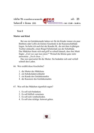 รหัสวิชา 78 ความถนัดทางภาษาเยอรมัน                              หน้า 23
วันอังคารที่ 9 มีนาคม 2553                              เวลา 13.00 – 16.00 น.

    Text 2

Mutter und Kind

         Bei uns im Getränkemarkt haben wir für die Kinder immer ein paar
      Bonbons oder Lollis als kleines Geschenk in der Kassenschublade
      liegen. So holte ich auch bei der Kundin M., die mit ihrer 4-jährigen
      Tochter einkaufte, einen Riegel Schokolade aus der Schublade.
      Das Mädchen freute sich und griff so schnell danach, dass ihre Mutti
      fragte: „Und was sagt man dann?“ Worauf die Kleine ganz stolz
      antwortete: „Noch einen ...“.
         Das war unerwartet für die Mutter. Sie bedankte sich und verließ
      schnell den Laden.

66. Wer erzählt diese Geschichte?

      1.   die Mutter des Mädchens
      2.   ein Schokoladenverkäufer
      3.   ein Kunde des Getränkemarkts
      4.   der Kassierer des Getränkemarkts


67. Was soll das Mädchen eigentlich sagen?

      1.   Es soll sich bedanken.
      2.   Es soll höflich verneinen.
      3.   Es soll sich verabschieden.
      4.   Es soll eine richtige Antwort geben.
 