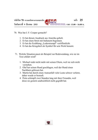 รหัสวิชา 78 ความถนัดทางภาษาเยอรมัน                                หน้า 25
วันอังคารที่ 9 มีนาคม 2553                                เวลา 13.00 – 16.00 น.

70. Was hat J. F. Cooper gemacht?

      1.   Er hat diesen Ausdruck aus Amerika geholt.
      2.   Er hat einen Streit mit Indianern begonnen.
      3.   Er hat die Erzählung „Lederstrumpf“ veröffentlicht.
      4.   Er hat das Kriegsbeil als Symbol für sein Werk benutzt.


 71. Welche Situation passt als Beispiel zur Redewendung, wie sie im
     Text erklärt wird?

      1. Michael redet nicht mehr mit seinen Eltern, weil sie sich nicht
         verstehen.
      2. Olaf hat seinen Hund geschlagen, weil der Hund einen
         Nachbarn gebissen hat.
      3. Martin hat durch einen Autounfall viele Leute schwer verletzt,
         daher wurde er bestraft.
      4. Petra schimpft zwei Stunden lang mit ihrer Freundin, weil
         diese sie gestern unabsichtlich nicht gegrüßt hat.
 