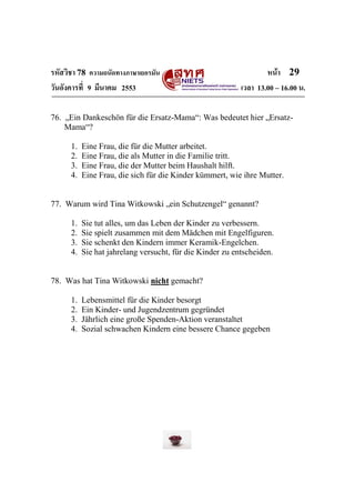 รหัสวิชา 78 ความถนัดทางภาษาเยอรมัน                                 หน้า 29
วันอังคารที่ 9 มีนาคม 2553                                 เวลา 13.00 – 16.00 น.

76. „Ein Dankeschön für die Ersatz-Mama“: Was bedeutet hier „Ersatz-
    Mama“?

      1.   Eine Frau, die für die Mutter arbeitet.
      2.   Eine Frau, die als Mutter in die Familie tritt.
      3.   Eine Frau, die der Mutter beim Haushalt hilft.
      4.   Eine Frau, die sich für die Kinder kümmert, wie ihre Mutter.


77. Warum wird Tina Witkowski „ein Schutzengel“ genannt?

      1.   Sie tut alles, um das Leben der Kinder zu verbessern.
      2.   Sie spielt zusammen mit dem Mädchen mit Engelfiguren.
      3.   Sie schenkt den Kindern immer Keramik-Engelchen.
      4.   Sie hat jahrelang versucht, für die Kinder zu entscheiden.


78. Was hat Tina Witkowski nicht gemacht?

      1.   Lebensmittel für die Kinder besorgt
      2.   Ein Kinder- und Jugendzentrum gegründet
      3.   Jährlich eine große Spenden-Aktion veranstaltet
      4.   Sozial schwachen Kindern eine bessere Chance gegeben
 