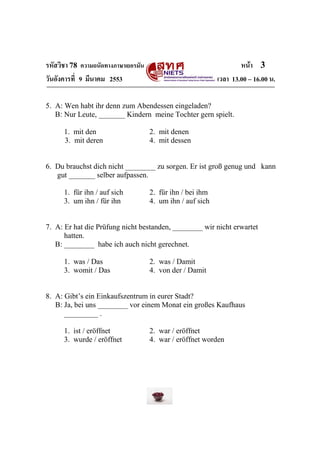 รหัสวิชา 78 ความถนัดทางภาษาเยอรมัน                                  หน้า 3
วันอังคารที่ 9 มีนาคม 2553                                  เวลา 13.00 – 16.00 น.

5. A: Wen habt ihr denn zum Abendessen eingeladen?
   B: Nur Leute, _______ Kindern meine Tochter gern spielt.

      1. mit den                     2. mit denen
      3. mit deren                   4. mit dessen


6. Du brauchst dich nicht ________ zu sorgen. Er ist groß genug und kann
   gut _______ selber aufpassen.

      1. für ihn / auf sich          2. für ihn / bei ihm
      3. um ihn / für ihn            4. um ihn / auf sich


7. A: Er hat die Prüfung nicht bestanden, ________ wir nicht erwartet
      hatten.
   B: ________ habe ich auch nicht gerechnet.

      1. was / Das                   2. was / Damit
      3. womit / Das                 4. von der / Damit


8. A: Gibt’s ein Einkaufszentrum in eurer Stadt?
   B: Ja, bei uns ________ vor einem Monat ein großes Kaufhaus
      _________ .

      1. ist / eröffnet              2. war / eröffnet
      3. wurde / eröffnet            4. war / eröffnet worden
 