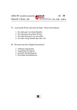 รหัสวิชา 78 ความถนัดทางภาษาเยอรมัน                             หน้า 30
วันอังคารที่ 9 มีนาคม 2553                             เวลา 13.00 – 16.00 น.


79. „Auch große Worte sind nicht ihr Ding.“ Dieser Satz bedeutet:

      1.   Sie redet gern von ihrem Handeln.
      2.   Sie redet gern mit großen Worten.
      3.   Sie redet nicht gern von sich selbst.
      4.   Sie redet wenig, handelt aber eher viel.


80. Wie kann man ihre Tätigkeit bezeichnen?

      1.   erfahrene Tagesmutter
      2.   ausgebildete Erzieherin
      3.   geschulte Kinderpflegerin
      4.   freiwillige Sozialarbeiterin
 