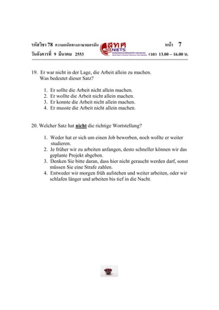 รหัสวิชา 78 ความถนัดทางภาษาเยอรมัน                              หน้า 7
วันอังคารที่ 9 มีนาคม 2553                              เวลา 13.00 – 16.00 น.

19. Er war nicht in der Lage, die Arbeit allein zu machen.
    Was bedeutet dieser Satz?

      1.   Er sollte die Arbeit nicht allein machen.
      2.   Er wollte die Arbeit nicht allein machen.
      3.   Er konnte die Arbeit nicht allein machen.
      4.   Er musste die Arbeit nicht allein machen.


20. Welcher Satz hat nicht die richtige Wortstellung?

      1. Weder hat er sich um einen Job beworben, noch wollte er weiter
         studieren.
      2. Je früher wir zu arbeiten anfangen, desto schneller können wir das
         geplante Projekt abgeben.
      3. Denken Sie bitte daran, dass hier nicht geraucht werden darf, sonst
         müssen Sie eine Strafe zahlen.
      4. Entweder wir morgen früh aufstehen und weiter arbeiten, oder wir
         schlafen länger und arbeiten bis tief in die Nacht.
 