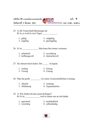 รหัสวิชา 78 ความถนัดทางภาษาเยอรมัน                               หน้า 9
วันอังคารที่ 9 มีนาคม 2553                               เวลา 13.00 – 16.00 น.

25. A: Ihr Visum läuft übermorgen ab.
    B: Ja, es wird in zwei Tagen _____________.

      1. gültig                      2. endgültig
      3. ungültig                    4. gleichgültig


26. Er ist ______________. Man kann ihm immer vertrauen.

      1. ordentlich                  2. zuverlässig
      3. hoffnungsvoll               4. rücksichtsvoll


27. Sie müssen hoch laufen. Der _____ ist kaputt.

      1. Aufzug                      2. Einzug
      3. Vorzug                      4. Umzug


28. Man hat große _________ vor seiner wissenschaftlichen Leistung.

      1. Absicht                     2. Achtung
      3. Ablehnung                   4. Argumentation


29. A: Wie findest du den neuen Kollegen?
    B: Er ist _____________, weil er immer nur an sich denkt.

      1. egoistisch                  2. nachdenklich
      3. vorsichtig                  4. selbstständig
 
