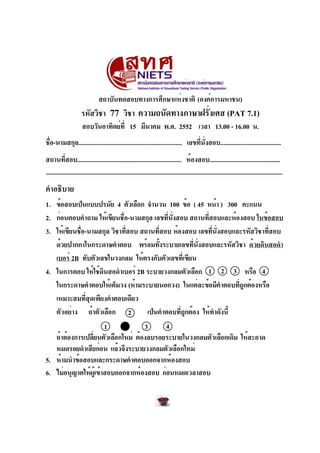 สถาบันทดสอบทางการศึกษาแห่งชาติ (องค์การมหาชน)
รหัสวิชา 77 วิชา ความถนัดทางภาษาฝรั่งเศส (PAT 7.1)
สอบวันอาทิตย์ที่ 15 มีนาคม พ.ศ. 2552 เวลา 13.00 - 16.00 น.
ชื่อ-นามสกุล................................................................. เลขที่นั่งสอบ......................................
สถานที่สอบ................................................................. ห้องสอบ............................................
คำอธิบาย
1. ข้อสอบเป็นแบบปรนัย 4 ตัวเลือก จำนวน 100 ข้อ ( 45 หน้า ) 300 คะแนน
2. ก่อนตอบคำถาม ให้เขียนชื่อ-นามสกุล เลขที่นั่งสอบ สถานที่สอบและห้องสอบ ในข้อสอบ
3. ให้เขียนชื่อ-นามสกุล วิชาที่สอบ สถานที่สอบ ห้องสอบ เลขที่นั่งสอบและรหัสวิชาที่สอบ
ด้วยปากกาในกระดาษคำตอบ พร้อมทั้งระบายเลขที่นั่งสอบและรหัสวิชา ด้วยดินสอดำ
เบอร์ 2B ทับตัวเลขในวงกลม ให้ตรงกับตัวเลขที่เขียน
4. ในการตอบ ให้ใช้ดินสอดำเบอร์ 2B ระบายวงกลมตัวเลือก หรือ
ในกระดาษคำตอบให้เต็มวง (ห้ามระบายนอกวง) ในแต่ละข้อมีคำตอบที่ถูกต้องหรือ
เหมาะสมที่สุดเพียงคำตอบเดียว
ตัวอย่าง ถ้าตัวเลือก เป็นคำตอบที่ถูกต้อง ให้ทำดังนี้
ถ้าต้องการเปลี่ยนตัวเลือกใหม่ ต้องลบรอยระบายในวงกลมตัวเลือกเดิม ให้สะอาด
หมดรอยดำเสียก่อน แล้วจึงระบายวงกลมตัวเลือกใหม่
5. ห้ามนำข้อสอบและกระดาษคำตอบออกจากห้องสอบ
6. ไม่อนุญาตให้ผู้เข้าสอบออกจากห้องสอบ ก่อนหมดเวลาสอบ
2
1 3 4
1 2 3 4
 