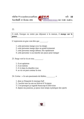 รหัสวิชา 77ความถนัดทางภาษาฝรั่งเศส หนา
วันอาทิตยที่ 15 มีนาคม 2552 เวลา 13.00 - 16.00 น.
10
22.
À midi, Georges ne rentre pas déjeuner à la maison, il mange sur le
pouce.
L’expression en gras veut dire que ________.
1. cette personne mange avec les doigts
2. cette personne mange dans un grand restaurant
3. cette personne mange debout, très rapidement
4. cette personne va au marché aux puces pour manger
23. Serge voit la vie en rose, ________.
1. il est optimiste
2. il est réaliste
3. il vit dans la chambre rose
4. sa vie est pure comme la rose
24. Corine : « Je suis passionnée de théâtre, ________. »
1. donc je fréquente le musique hall
2. j’assiste tous les ans au festival d’Avignon
3. c’est pourquoi je regarde beaucoup la télévision
4. depuis ma jeunesse, je passe mon temps à pratiquer des sports
 