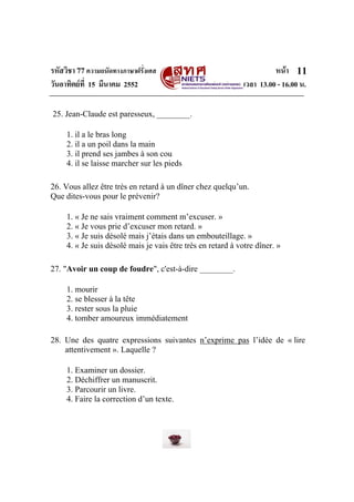 รหัสวิชา 77ความถนัดทางภาษาฝรั่งเศส หนา
วันอาทิตยที่ 15 มีนาคม 2552 เวลา 13.00 - 16.00 น.
11
25. Jean-Claude est paresseux, ________.
1. il a le bras long
2. il a un poil dans la main
3. il prend ses jambes à son cou
4. il se laisse marcher sur les pieds
26. Vous allez être très en retard à un dîner chez quelqu’un.
Que dites-vous pour le prévenir?
1. « Je ne sais vraiment comment m’excuser. »
2. « Je vous prie d’excuser mon retard. »
3. « Je suis désolé mais j’étais dans un embouteillage. »
4. « Je suis désolé mais je vais être très en retard à votre dîner. »
27. "Avoir un coup de foudre", c'est-à-dire ________.
1. mourir
2. se blesser à la tête
3. rester sous la pluie
4. tomber amoureux immédiatement
28. Une des quatre expressions suivantes n’exprime pas l’idée de « lire
attentivement ». Laquelle ?
1. Examiner un dossier.
2. Déchiffrer un manuscrit.
3. Parcourir un livre.
4. Faire la correction d’un texte.
 