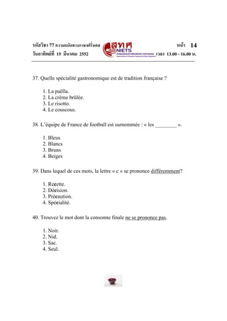 รหัสวิชา 77ความถนัดทางภาษาฝรั่งเศส หนา
วันอาทิตยที่ 15 มีนาคม 2552 เวลา 13.00 - 16.00 น.
14
37. Quelle spécialité gastronomique est de tradition française ?
1. La paëlla.
2. La crème brûlée.
3. Le risotto.
4. Le couscous.
38. L’équipe de France de football est surnommée : « les ________ ».
1. Bleus
2. Blancs
3. Bruns
4. Beiges
39. Dans lequel de ces mots, la lettre « c » se prononce différemment?
1. Recette.
2. Décision.
3. Précaution.
4. Spécialité.
40. Trouvez le mot dont la consonne finale ne se prononce pas.
1. Noir.
2. Nid.
3. Sac.
4. Seul.
 