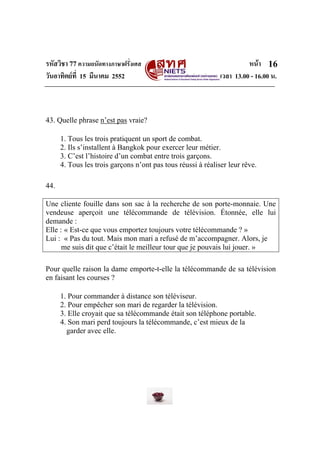 รหัสวิชา 77ความถนัดทางภาษาฝรั่งเศส หนา
วันอาทิตยที่ 15 มีนาคม 2552 เวลา 13.00 - 16.00 น.
16
43. Quelle phrase n’est pas vraie?
1. Tous les trois pratiquent un sport de combat.
2. Ils s’installent à Bangkok pour exercer leur métier.
3. C’est l’histoire d’un combat entre trois garçons.
4. Tous les trois garçons n’ont pas tous réussi à réaliser leur rêve.
44.
Une cliente fouille dans son sac à la recherche de son porte-monnaie. Une
vendeuse aperçoit une télécommande de télévision. Étonnée, elle lui
demande :
Elle : « Est-ce que vous emportez toujours votre télécommande ? »
Lui : « Pas du tout. Mais mon mari a refusé de m’accompagner. Alors, je
me suis dit que c’était le meilleur tour que je pouvais lui jouer. »
Pour quelle raison la dame emporte-t-elle la télécommande de sa télévision
en faisant les courses ?
1. Pour commander à distance son téléviseur.
2. Pour empêcher son mari de regarder la télévision.
3. Elle croyait que sa télécommande était son téléphone portable.
4. Son mari perd toujours la télécommande, c’est mieux de la
garder avec elle.
 