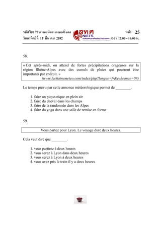 รหัสวิชา 77ความถนัดทางภาษาฝรั่งเศส หนา
วันอาทิตยที่ 15 มีนาคม 2552 เวลา 13.00 - 16.00 น.
25
58.
« Cet après-midi, on attend de fortes précipitations orageuses sur la
région Rhône-Alpes avec des cumuls de pluies qui pourront être
importants par endroit. »
(www.lachainemeteo.com/index/php?langue=fr&echeance=0#)
Le temps prévu par cette annonce météorologique permet de ________.
1. faire un pique-nique en plein air
2. faire du cheval dans les champs
3. faire de la randonnée dans les Alpes
4. faire du yoga dans une salle de remise en forme
59.
Vous partez pour Lyon. Le voyage dure deux heures.
Cela veut dire que ________.
1. vous partirez à deux heures
2. vous serez à Lyon dans deux heures
3. vous serez à Lyon à deux heures
4. vous avez pris le train il y a deux heures
 