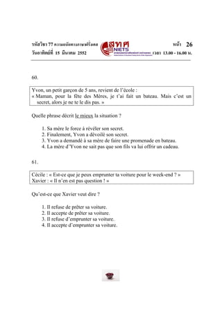 รหัสวิชา 77ความถนัดทางภาษาฝรั่งเศส หนา
วันอาทิตยที่ 15 มีนาคม 2552 เวลา 13.00 - 16.00 น.
26
60.
Yvon, un petit garçon de 5 ans, revient de l’école :
« Maman, pour la fête des Mères, je t’ai fait un bateau. Mais c’est un
secret, alors je ne te le dis pas. »
Quelle phrase décrit le mieux la situation ?
1. Sa mère le force à révéler son secret.
2. Finalement, Yvon a dévoilé son secret.
3. Yvon a demandé à sa mère de faire une promenade en bateau.
4. La mère d’Yvon ne sait pas que son fils va lui offrir un cadeau.
61.
Cécile : « Est-ce que je peux emprunter ta voiture pour le week-end ? »
Xavier : « Il n’en est pas question ! »
Qu’est-ce que Xavier veut dire ?
1. Il refuse de prêter sa voiture.
2. Il accepte de prêter sa voiture.
3. Il refuse d’emprunter sa voiture.
4. Il accepte d’emprunter sa voiture.
 