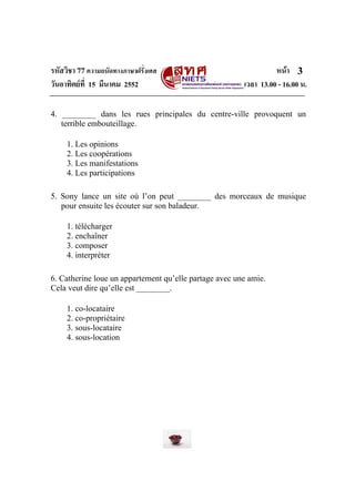 รหัสวิชา 77ความถนัดทางภาษาฝรั่งเศส หนา
วันอาทิตยที่ 15 มีนาคม 2552 เวลา 13.00 - 16.00 น.
3
4. ________ dans les rues principales du centre-ville provoquent un
terrible embouteillage.
1. Les opinions
2. Les coopérations
3. Les manifestations
4. Les participations
5. Sony lance un site où l’on peut ________ des morceaux de musique
pour ensuite les écouter sur son baladeur.
1. télécharger
2. enchaîner
3. composer
4. interpréter
6. Catherine loue un appartement qu’elle partage avec une amie.
Cela veut dire qu’elle est ________.
1. co-locataire
2. co-propriétaire
3. sous-locataire
4. sous-location
 
