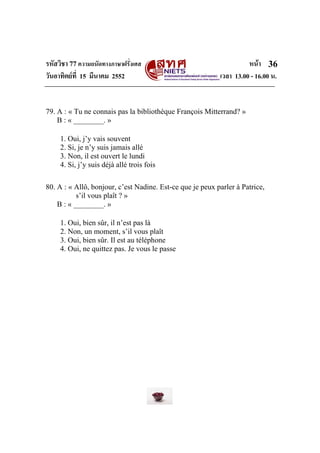 รหัสวิชา 77ความถนัดทางภาษาฝรั่งเศส หนา
วันอาทิตยที่ 15 มีนาคม 2552 เวลา 13.00 - 16.00 น.
36
79. A : « Tu ne connais pas la bibliothèque François Mitterrand? »
B : « ________. »
1. Oui, j’y vais souvent
2. Si, je n’y suis jamais allé
3. Non, il est ouvert le lundi
4. Si, j’y suis déjà allé trois fois
80. A : « Allô, bonjour, c’est Nadine. Est-ce que je peux parler à Patrice,
s’il vous plaît ? »
B : « ________. »
1. Oui, bien sûr, il n’est pas là
2. Non, un moment, s’il vous plaît
3. Oui, bien sûr. Il est au téléphone
4. Oui, ne quittez pas. Je vous le passe
 