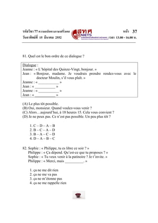 รหัสวิชา 77ความถนัดทางภาษาฝรั่งเศส หนา
วันอาทิตยที่ 15 มีนาคม 2552 เวลา 13.00 - 16.00 น.
37
81. Quel est le bon ordre de ce dialogue ?
Dialogue :
Jeanne : « L’hôpital des Quinze-Vingt, bonjour. »
Jean : « Bonjour, madame. Je voudrais prendre rendez-vous avec le
docteur Moulin, s’il vous plaît. »
Jeanne : « ___________ »
Jean : « ___________ »
Jeanne : « ___________ »
Jean : « ___________ »
(A) Le plus tôt possible.
(B) Oui, monsieur. Quand voulez-vous venir ?
(C) Alors…aujourd’hui, à 18 heures 15. Cela vous convient ?
(D) Je ne peux pas. Ce n’est pas possible. Un peu plus tôt ?
1. C – D – A – B
2. B – C – A – D
3. B – A – C – D
4. D – A – B – C
82. Sophie : « Philippe, tu es libre ce soir ? »
Philippe : « Ça dépend. Qu’est-ce que tu proposes ? »
Sophie : « Tu veux venir à la patinoire ? Je t’invite. »
Philippe : « Merci, mais __________. »
1. ça ne me dit rien
2. ça ne me va pas
3. ça ne m’étonne pas
4. ça ne me rappelle rien
 