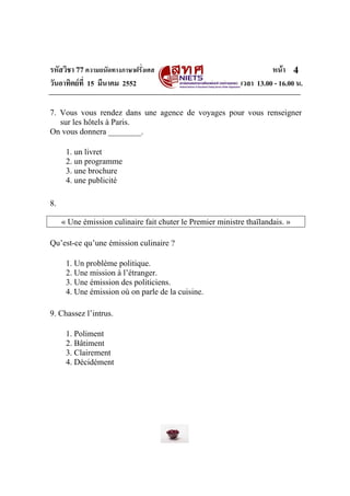 รหัสวิชา 77ความถนัดทางภาษาฝรั่งเศส หนา
วันอาทิตยที่ 15 มีนาคม 2552 เวลา 13.00 - 16.00 น.
4
7. Vous vous rendez dans une agence de voyages pour vous renseigner
sur les hôtels à Paris.
On vous donnera ________.
1. un livret
2. un programme
3. une brochure
4. une publicité
8.
« Une émission culinaire fait chuter le Premier ministre thaïlandais. »
Qu’est-ce qu’une émission culinaire ?
1. Un problème politique.
2. Une mission à l’étranger.
3. Une émission des politiciens.
4. Une émission où on parle de la cuisine.
9. Chassez l’intrus.
1. Poliment
2. Bâtiment
3. Clairement
4. Décidément
 