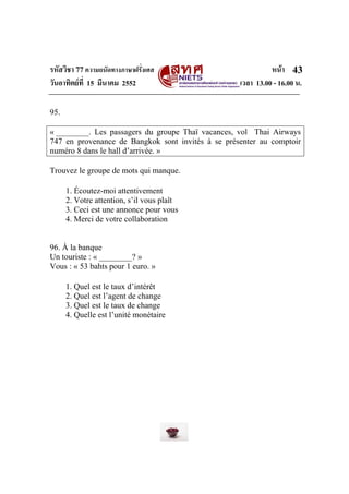 รหัสวิชา 77ความถนัดทางภาษาฝรั่งเศส หนา
วันอาทิตยที่ 15 มีนาคม 2552 เวลา 13.00 - 16.00 น.
43
95.
« ________. Les passagers du groupe Thaï vacances, vol Thai Airways
747 en provenance de Bangkok sont invités à se présenter au comptoir
numéro 8 dans le hall d’arrivée. »
Trouvez le groupe de mots qui manque.
1. Écoutez-moi attentivement
2. Votre attention, s’il vous plaît
3. Ceci est une annonce pour vous
4. Merci de votre collaboration
96. À la banque
Un touriste : « ________? »
Vous : « 53 bahts pour 1 euro. »
1. Quel est le taux d’intérêt
2. Quel est l’agent de change
3. Quel est le taux de change
4. Quelle est l’unité monétaire
 