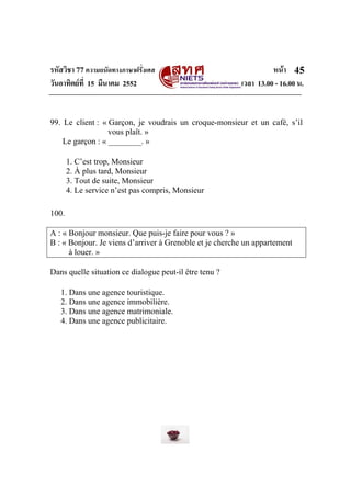 รหัสวิชา 77ความถนัดทางภาษาฝรั่งเศส หนา
วันอาทิตยที่ 15 มีนาคม 2552 เวลา 13.00 - 16.00 น.
45
99. Le client : « Garçon, je voudrais un croque-monsieur et un café, s’il
vous plaît. »
Le garçon : « ________. »
1. C’est trop, Monsieur
2. À plus tard, Monsieur
3. Tout de suite, Monsieur
4. Le service n’est pas compris, Monsieur
100.
A : « Bonjour monsieur. Que puis-je faire pour vous ? »
B : « Bonjour. Je viens d’arriver à Grenoble et je cherche un appartement
à louer. »
Dans quelle situation ce dialogue peut-il être tenu ?
1. Dans une agence touristique.
2. Dans une agence immobilière.
3. Dans une agence matrimoniale.
4. Dans une agence publicitaire.
 