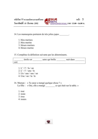 รหัสวิชา 77ความถนัดทางภาษาฝรั่งเศส หนา
วันอาทิตยที่ 15 มีนาคม 2552 เวลา 13.00 - 16.00 น.
7
14. Les mannequins portaient de très jolies jupes ________.
1. bleu marines
2. bleu marine
3. bleues marines
4. bleues marine
15. Complétez la définition suivante par les déterminants.
________ étoile est ________ astre qui brille ________ nuit dans ________
ciel.
1. L’ / l’ / la / un
2. L’ / l’ / une / le
3. Un / une / une / un
4. Une / un / la / le
16. Maman : « Ta sœur a mangé quelque chose ? »
La fille : « Oui, elle a mangé ________ ce qui était sur la table. »
1. tout
2. toute
3. tous
4. toutes
 