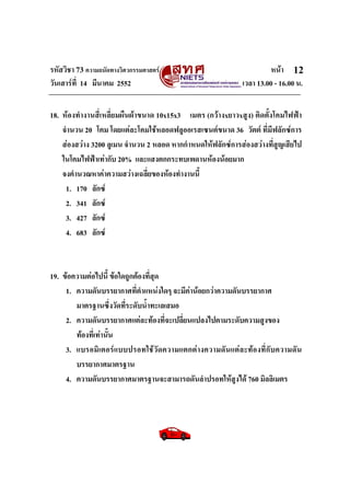 รหัสวิชา 73 ความถนัดทางวิศวกรรมศาสตร หนา
วันเสารที่ 14 มีนาคม 2552 เวลา 13.00 - 16.00 น.
12
18. หองทํางานสี่เหลี่ยมผืนผาขนาด 10x15x3 เมตร (กวางxยาวxสูง) ติดตั้งโคมไฟฟา
จํานวน 20 โคม โดยแตละโคมใชหลอดฟลูออเรสเซนตขนาด 36 วัตต ที่มีฟลักซการ
สองสวาง 3200 ลูเมน จํานวน 2 หลอด หากกําหนดใหฟลักซการสองสวางที่สูญเสียไป
ในโคมไฟฟาเทากับ 20% และแสงตกกระทบเพดานหองนอยมาก
จงคํานวณหาคาความสวางเฉลี่ยของหองทํางานนี้
1. 170 ลักซ
2. 341 ลักซ
3. 427 ลักซ
4. 683 ลักซ
19. ขอความตอไปนี้ ขอใดถูกตองที่สุด
1. ความดันบรรยากาศที่ตําแหนงใดๆ จะมีคานอยกวาความดันบรรยากาศ
มาตรฐานซึ่งวัดที่ระดับน้ําทะเลเสมอ
2. ความดันบรรยากาศแตละทองที่จะเปลี่ยนแปลงไปตามระดับความสูงของ
ทองที่เทานั้น
3. แบรอมิเตอรแบบปรอทใชวัดความแตกตางความดันแตละทองที่กับความดัน
บรรยากาศมาตรฐาน
4. ความดันบรรยากาศมาตรฐานจะสามารถดันลําปรอทใหสูงได 760 มิลลิเมตร
 